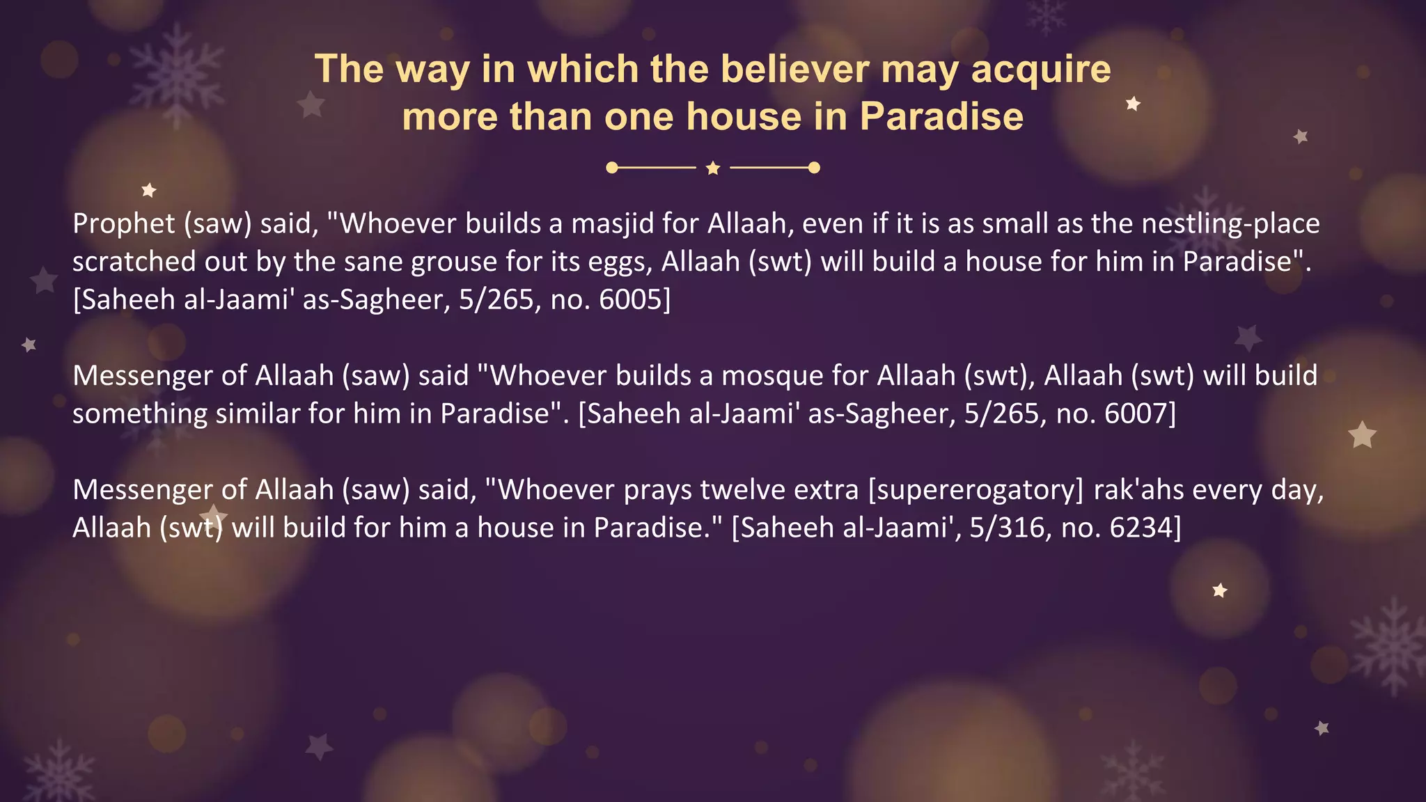 The way in which the believer may acquire
more than one house in Paradise
Prophet (saw) said, "Whoever builds a masjid for Allaah, even if it is as small as the nestling-place
scratched out by the sane grouse for its eggs, Allaah (swt) will build a house for him in Paradise".
[Saheeh al-Jaami' as-Sagheer, 5/265, no. 6005]
Messenger of Allaah (saw) said "Whoever builds a mosque for Allaah (swt), Allaah (swt) will build
something similar for him in Paradise". [Saheeh al-Jaami' as-Sagheer, 5/265, no. 6007]
Messenger of Allaah (saw) said, "Whoever prays twelve extra [supererogatory] rak'ahs every day,
Allaah (swt) will build for him a house in Paradise." [Saheeh al-Jaami', 5/316, no. 6234]
 