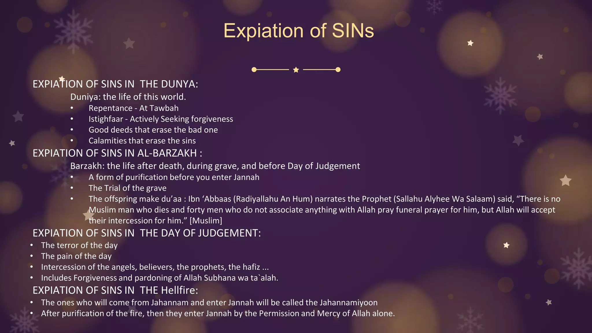 Expiation of SINs
EXPIATION OF SINS IN THE DUNYA:
Duniya: the life of this world.
• Repentance - At Tawbah
• Istighfaar - Actively Seeking forgiveness
• Good deeds that erase the bad one
• Calamities that erase the sins
EXPIATION OF SINS IN AL-BARZAKH :
Barzakh: the life after death, during grave, and before Day of Judgement
• A form of purification before you enter Jannah
• The Trial of the grave
• The offspring make du’aa : Ibn ‘Abbaas (Radiyallahu An Hum) narrates the Prophet (Sallahu Alyhee Wa Salaam) said, “There is no
Muslim man who dies and forty men who do not associate anything with Allah pray funeral prayer for him, but Allah will accept
their intercession for him.” [Muslim]
EXPIATION OF SINS IN THE DAY OF JUDGEMENT:
• The terror of the day
• The pain of the day
• Intercession of the angels, believers, the prophets, the hafiz ...
• Includes Forgiveness and pardoning of Allah Subhana wa ta`alah.
EXPIATION OF SINS IN THE Hellfire:
• The ones who will come from Jahannam and enter Jannah will be called the Jahannamiyoon
• After purification of the fire, then they enter Jannah by the Permission and Mercy of Allah alone.
 