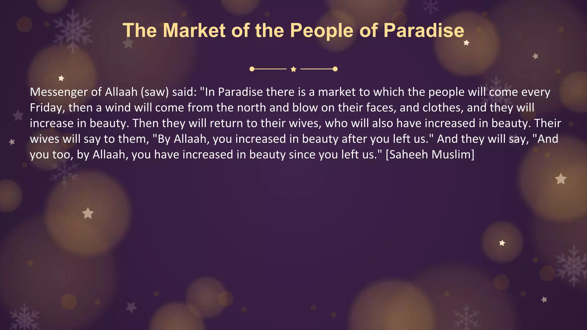 The Market of the People of Paradise
Messenger of Allaah (saw) said: "In Paradise there is a market to which the people will come every
Friday, then a wind will come from the north and blow on their faces, and clothes, and they will
increase in beauty. Then they will return to their wives, who will also have increased in beauty. Their
wives will say to them, "By Allaah, you increased in beauty after you left us." And they will say, "And
you too, by Allaah, you have increased in beauty since you left us." [Saheeh Muslim]
 