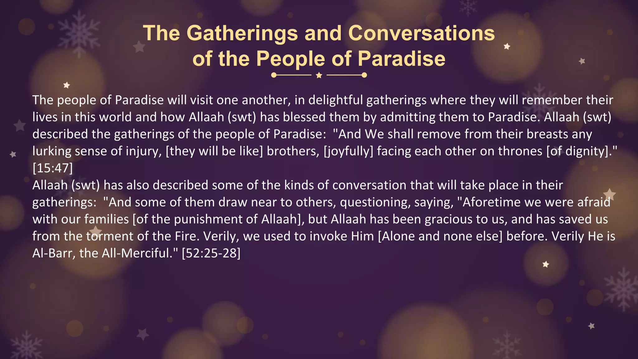 The Gatherings and Conversations
of the People of Paradise
The people of Paradise will visit one another, in delightful gatherings where they will remember their
lives in this world and how Allaah (swt) has blessed them by admitting them to Paradise. Allaah (swt)
described the gatherings of the people of Paradise: "And We shall remove from their breasts any
lurking sense of injury, [they will be like] brothers, [joyfully] facing each other on thrones [of dignity]."
[15:47]
Allaah (swt) has also described some of the kinds of conversation that will take place in their
gatherings: "And some of them draw near to others, questioning, saying, "Aforetime we were afraid
with our families [of the punishment of Allaah], but Allaah has been gracious to us, and has saved us
from the torment of the Fire. Verily, we used to invoke Him [Alone and none else] before. Verily He is
Al-Barr, the All-Merciful." [52:25-28]
 