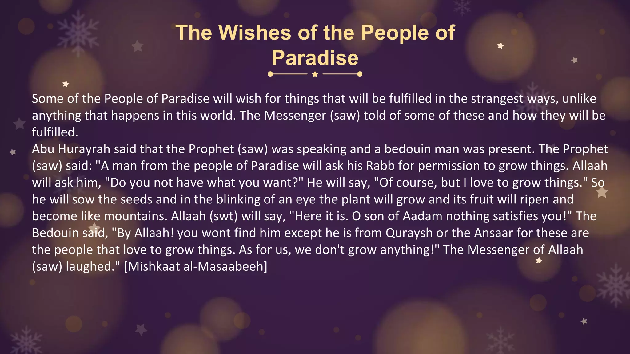 The Wishes of the People of
Paradise
Some of the People of Paradise will wish for things that will be fulfilled in the strangest ways, unlike
anything that happens in this world. The Messenger (saw) told of some of these and how they will be
fulfilled.
Abu Hurayrah said that the Prophet (saw) was speaking and a bedouin man was present. The Prophet
(saw) said: "A man from the people of Paradise will ask his Rabb for permission to grow things. Allaah
will ask him, "Do you not have what you want?" He will say, "Of course, but I love to grow things." So
he will sow the seeds and in the blinking of an eye the plant will grow and its fruit will ripen and
become like mountains. Allaah (swt) will say, "Here it is. O son of Aadam nothing satisfies you!" The
Bedouin said, "By Allaah! you wont find him except he is from Quraysh or the Ansaar for these are
the people that love to grow things. As for us, we don't grow anything!" The Messenger of Allaah
(saw) laughed." [Mishkaat al-Masaabeeh]
 