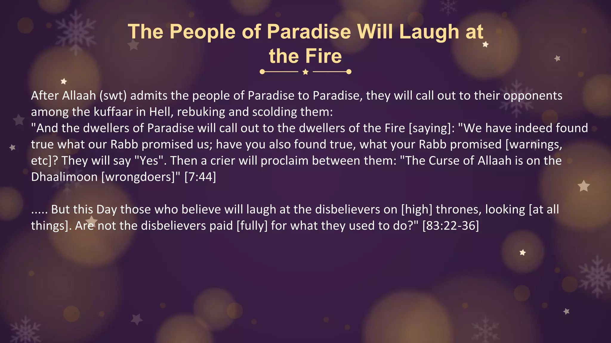 The People of Paradise Will Laugh at
the Fire
After Allaah (swt) admits the people of Paradise to Paradise, they will call out to their opponents
among the kuffaar in Hell, rebuking and scolding them:
"And the dwellers of Paradise will call out to the dwellers of the Fire [saying]: "We have indeed found
true what our Rabb promised us; have you also found true, what your Rabb promised [warnings,
etc]? They will say "Yes". Then a crier will proclaim between them: "The Curse of Allaah is on the
Dhaalimoon [wrongdoers]" [7:44]
..... But this Day those who believe will laugh at the disbelievers on [high] thrones, looking [at all
things]. Are not the disbelievers paid [fully] for what they used to do?" [83:22-36]
 