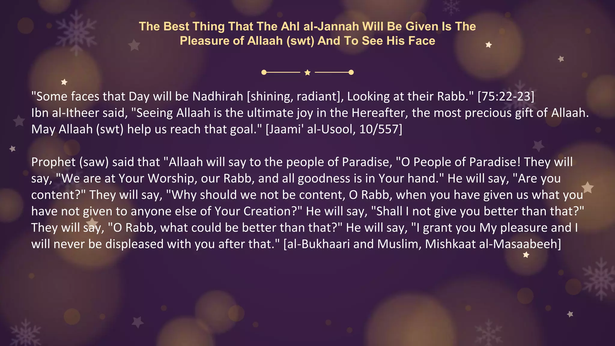 The Best Thing That The Ahl al-Jannah Will Be Given Is The
Pleasure of Allaah (swt) And To See His Face
"Some faces that Day will be Nadhirah [shining, radiant], Looking at their Rabb." [75:22-23]
Ibn al-Itheer said, "Seeing Allaah is the ultimate joy in the Hereafter, the most precious gift of Allaah.
May Allaah (swt) help us reach that goal." [Jaami' al-Usool, 10/557]
Prophet (saw) said that "Allaah will say to the people of Paradise, "O People of Paradise! They will
say, "We are at Your Worship, our Rabb, and all goodness is in Your hand." He will say, "Are you
content?" They will say, "Why should we not be content, O Rabb, when you have given us what you
have not given to anyone else of Your Creation?" He will say, "Shall I not give you better than that?"
They will say, "O Rabb, what could be better than that?" He will say, "I grant you My pleasure and I
will never be displeased with you after that." [al-Bukhaari and Muslim, Mishkaat al-Masaabeeh]
 
