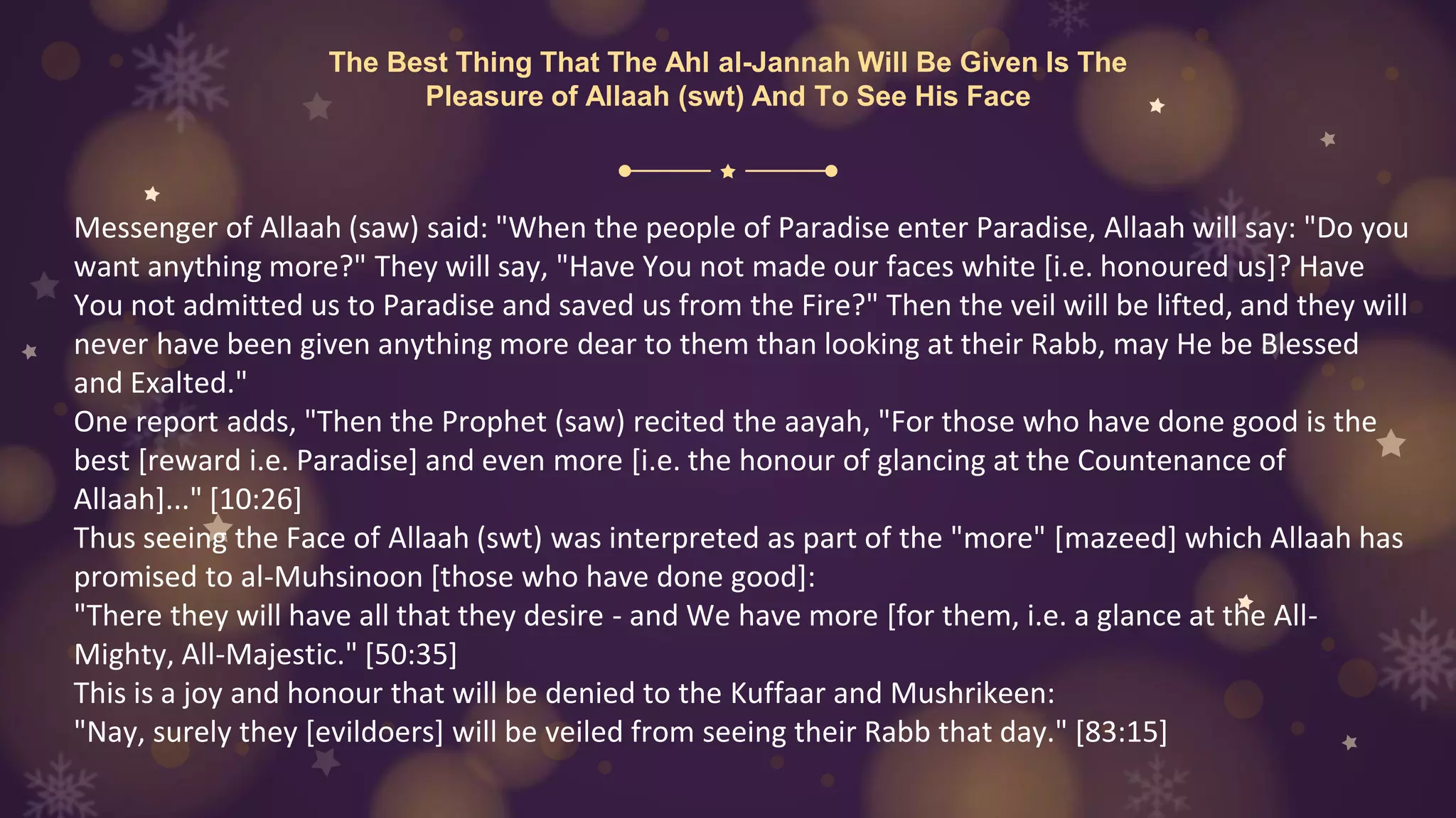 The Best Thing That The Ahl al-Jannah Will Be Given Is The
Pleasure of Allaah (swt) And To See His Face
Messenger of Allaah (saw) said: "When the people of Paradise enter Paradise, Allaah will say: "Do you
want anything more?" They will say, "Have You not made our faces white [i.e. honoured us]? Have
You not admitted us to Paradise and saved us from the Fire?" Then the veil will be lifted, and they will
never have been given anything more dear to them than looking at their Rabb, may He be Blessed
and Exalted."
One report adds, "Then the Prophet (saw) recited the aayah, "For those who have done good is the
best [reward i.e. Paradise] and even more [i.e. the honour of glancing at the Countenance of
Allaah]..." [10:26]
Thus seeing the Face of Allaah (swt) was interpreted as part of the "more" [mazeed] which Allaah has
promised to al-Muhsinoon [those who have done good]:
"There they will have all that they desire - and We have more [for them, i.e. a glance at the All-
Mighty, All-Majestic." [50:35]
This is a joy and honour that will be denied to the Kuffaar and Mushrikeen:
"Nay, surely they [evildoers] will be veiled from seeing their Rabb that day." [83:15]
 