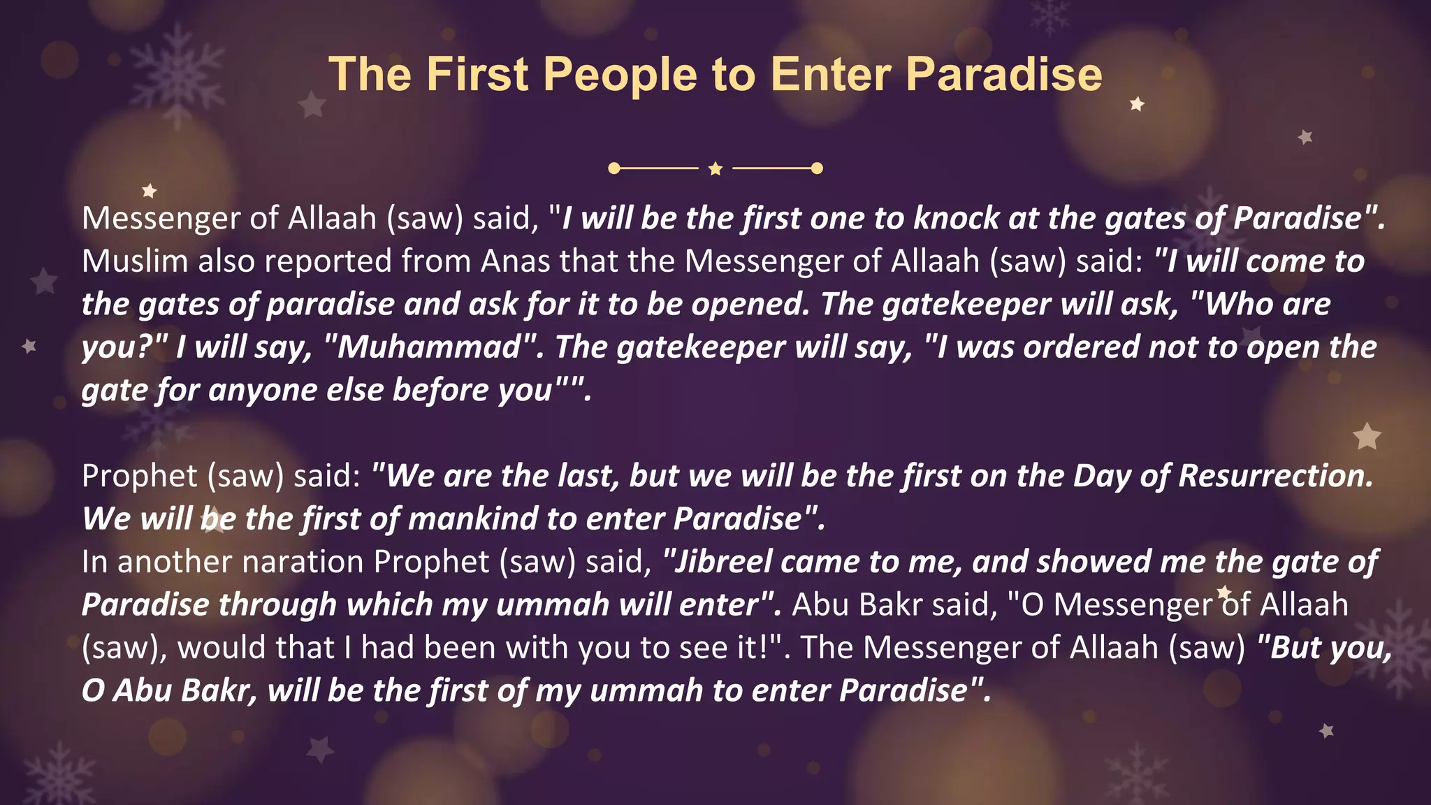 The First People to Enter Paradise
Messenger of Allaah (saw) said, "I will be the first one to knock at the gates of Paradise".
Muslim also reported from Anas that the Messenger of Allaah (saw) said: "I will come to
the gates of paradise and ask for it to be opened. The gatekeeper will ask, "Who are
you?" I will say, "Muhammad". The gatekeeper will say, "I was ordered not to open the
gate for anyone else before you"".
Prophet (saw) said: "We are the last, but we will be the first on the Day of Resurrection.
We will be the first of mankind to enter Paradise".
In another naration Prophet (saw) said, "Jibreel came to me, and showed me the gate of
Paradise through which my ummah will enter". Abu Bakr said, "O Messenger of Allaah
(saw), would that I had been with you to see it!". The Messenger of Allaah (saw) "But you,
O Abu Bakr, will be the first of my ummah to enter Paradise".
 