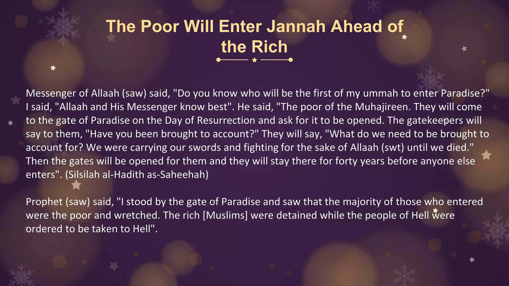 The Poor Will Enter Jannah Ahead of
the Rich
Messenger of Allaah (saw) said, "Do you know who will be the first of my ummah to enter Paradise?"
I said, "Allaah and His Messenger know best". He said, "The poor of the Muhajireen. They will come
to the gate of Paradise on the Day of Resurrection and ask for it to be opened. The gatekeepers will
say to them, "Have you been brought to account?" They will say, "What do we need to be brought to
account for? We were carrying our swords and fighting for the sake of Allaah (swt) until we died."
Then the gates will be opened for them and they will stay there for forty years before anyone else
enters". (Silsilah al-Hadith as-Saheehah)
Prophet (saw) said, "I stood by the gate of Paradise and saw that the majority of those who entered
were the poor and wretched. The rich [Muslims] were detained while the people of Hell were
ordered to be taken to Hell".
 