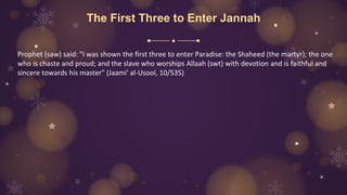 The First Three to Enter Jannah
Prophet (saw) said: "I was shown the first three to enter Paradise: the Shaheed (the martyr); the one
who is chaste and proud; and the slave who worships Allaah (swt) with devotion and is faithful and
sincere towards his master" (Jaami' al-Usool, 10/535)
 