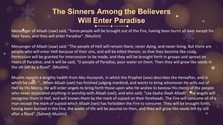 The Sinners Among the Believers
Will Enter Paradise
Messenger of Allaah (saw) said, "Some people will be brought out of the Fire, having been burnt all over except for
their faces, and they will enter Paradise". [Muslim]
Messenger of Allaah (saw) said: "The people of Hell will remain there, never dying, and never living. But there are
people who will enter Hell because of their sins, and will be killed therein, so that they become like coals.
Permission will be granted for intercession to be made, and they will be brought forth in groups and spread on
rivers of Paradise, and it will be said, "O people of Paradise, pour water on them. Then they will grow like seeds in
the silt left by a flood". [Muslim]
Muslim reports a lengthy hadith from Abu Hurayrah, in which the Prophet (saw) describes the Hereafter, and in
which he says: "...When Allaah (swt) has finished judging mankind, and wants to bring whomever He wills out of
Hell by His Mercy, He will order angels to bring forth those upon who He wishes to bestow His mercy of the people
who never associated anything in worship with Allaah (swt), and who said, "Laa ilaaha illaah Allaah". The angels will
recognise them in Hell, and will known them by the mark of sujood on their foreheads. The Fire will consume all of a
man except the mark of sujood which Allaah (swt) has forbidden the Fire to consume. They will be brought forth,
having been burned in the Fire, the water of life will be poured on then, and they will grow like seeds left by still
after a flood". [Saheeh Muslim]
 