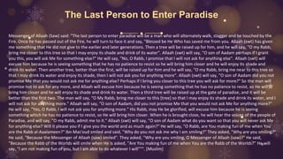 The Last Person to Enter Paradise
Messenger of Allaah (Saw) said: "The last person to enter paradise will be a man who will alternately walk, stagger and be touched by the
Fire. Once he has passed out of the Fire, he will turn to face it and say, "Blessed be He Who has saved me from you. Allaah (swt) has given
me something that He did not give to the earlier and later generations. Then a tree will be raised up for him, and he will say, "O my Rabb,
bring me closer to this tree so that I may enjoy its shade and drink of its water". Allaah (swt) will say, "O son of Aadam perhaps if I grant
you this, you will ask Me for something else?" He will say, "No, O Rabb, I promise that I will not ask for anything else". Allaah (swt) will
excuse him because he is seeing something that he has no patience to resist so he will bring him closer and he will enjoy its shade and
drink its water. Then another tree, better than the first, will be raised up for him and he will say, "O my Rabb, bring me near to this tree so
that I may drink its water and enjoy its shade, then I will not ask you for anything more". Allaah (swt) will say, "O son of Aadam did you not
promise Me that you would not ask me for anything else? Perhaps if I bring you closer to this tree you will ask for more?" So the man will
promise not to ask for any more, and Allaah will excuse him because he is seeing something that he has no patience to resist, so He will
bring him closer and he will enjoy its shade and drink its water. Then a third tree will be raised up at the gate of paradise, and it will be
better than the first two. The man will say, "O My Rabb, bring me closer to this [tree] so that I may enjoy its shade and drink its water, and I
will not ask for anything more." Allaah will say, "O son of Aadam, did you not promise Me that you would not ask Me for anything more?"
He will say, "Yes, O Rabb, I will not ask you for anything more." His Rabb, may He be glorified, will excuse him because he is seeing
something which he has no patience to resist, so He will bring him closer. When he is brought close, he will hear the voices of the people of
Paradise, and will say, "O my Rabb, admit me to it." Allaah (swt) will say, "O son of Aadam what do you want so that you will never ask Me
for anything else? Will it please you if I give you the world and as much again?" He will say, "O Rabb, are You making fun of me when You
are the Rabb al-Aaalameen?" Ibn Mas'oud smiled and said, "Why do you not ask me why I am smiling?" They asked, "Why are you smiling?"
He said, "Because the Messenger of Allaah (saw) smiled". They asked, "Why are you smiling, O Messenger of Allaah (saw)?" He said,
"Because the Rabb of the Worlds will smile when He is asked, "Are You making fun of me when You are the Rabb of the Worlds?" He will
say, "I am not making fun of you, but I am able to do whatever I will""". [Muslim]
 