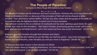 The People of Paradise:
The Deeds for Which People Will Deserve to Enter Paradise
The people of Paradise are the believers and strict monotheists. All those who associate others with
Allaah or disbelieve in Him, or deny any of the principles of faith will not be allowed to enter
Paradise. Their destination will be Hellfire. The Qur'aan often states that the people of Paradise are
the believers who do righteous deeds, to quote one of many examples:
"But whoever comes to Him as a believer [in tawheed] and has done righteous good deeds, for such
are the high ranks [in the Hereafter] - 'Adn [Eden] Paradise [everlasting gardens [under which rivers
flow, wherein they will abide forever: such is the reward of those who purify themselves". [20:75-76]
Believers may earn Paradise through their eemaan and Islaam:
"My worshippers! No fear shall be on you this Day, nor shall you grieve - [you] who believed in Our
aayaat and were Muslims, enter Paradise you and your wives in happiness" [43:68-70]
Or because they were sincere in their devotion to Allaah:
"Save the chosen slaves of Allaah [al-Mukhliseen]. For them there will be a known provision, fruits and
they shall be honoured, in the gardens of delight." [37:40-43]
 