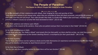 The People of Paradise:
The Deeds for Which People Will Deserve to Enter Paradise
Or for the strength of their relationship with Allaah, their longing for Him and worship of Him:
"Only those who believe in our aayaat who, when they are reminded of them fall down prostrate, and glorify the praises of
their rabb, and they are not proud. Their sides forsake their beds, to invoke their Rabb in fear and hope, and they spend
[charity in Allaah's Cause] our of what We have bestowed on them". [32:15-16]
Or for their patience and reliance upon Allaah:
"..Excellent is the reward of the workers, those who are patient and put their trust [only] in their Rabb" [29:58-59]
Or for their steadfastness in faith:
"Verily those who say "Our Rabb is Allaah" and remain firm [on that path], on them shall be no fear, nor shall they grieve.
Such shall be the Companions of the Garden dwelling therein: a recompense for their good deeds". [46:13-14]
Or for their humility:
"Verily those who believe and do righteous deeds and humble themselves [in repentance and obedience] before their Rabb -
they will be dwellers of Paradise to dwell therein forever" [11:23]
Or for their fear of Allaah:
"But for him who fears standing before his Rabb there will be two Gardens" [55:46]
 