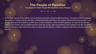 The People of Paradise:
The Deeds for Which People Will Deserve to Enter Paradise
Or for their hatred of the kuffaar and mushrikeen and their refusal to befriend them: "You will not find any people
who believe in Allaah and the Last Day, making friendship with those who oppose Allaah and His messenger, even
though they were their fathers, or their sons, or their brothers, or their kindred [people]. For such He has written
Faith in their hearts, and strengthened them with Ruh [proof, light and guidance] from Himself. And We will admit
them to Gardens under which rivers flow, to dwell therein [forever]. Allaah is pleased with them and they with Him".
[58:22]
 