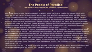 The People of Paradise:
The Deeds for Which People Will Deserve to Enter Paradise
Some aayaat discuss in detail the righteous deeds for which a person may deserve Paradise; for example, Surah ar-Ra'd
states: "But it is only the men of understanding who pay heed, those who fulfill the Covenant of Allaah and break not the
mithaaq, those who join that which Allaah has commanded to be joined, [i.e. good to relatives and not severing the ties of
kinship], fear their Rabb and dread the terrible reckoning, and those who remain patient, seeking their Rabb's Countenance,
perform as-Salaat, and spend out of that which We have bestowed on them, secretly and openly, and defend evil with good,
for such there is a good end 'Adn [Eden] Paradise which they shall enter and [also] those who acted righteously from among
their fathers and their wives, and their offspring. And angels shall enter unto them from every gate [saying] Salaamun
''alaykum for that you persevered in patience! Excellent indeed is the final home!" [13:19-24]
And at the beginning of Surah al-Mu'minoon, Allaah explains that success is for the believers and then described the deeds
that will qualify them for success: "Successful indeed are the believers, those who offer their salaah with khushoo', and those
who turn away from al-laghw [dirty, false, evil, vain talk, falsehood and all that Allaah has forbidden], and those who pay the
zakah, and those who guard their chastity, except from their wives or those whom their right hands possess, for then, they
are free from blame; but whoever seeks beyond that then those are the transgressors; those who are faithfully true to their
amaanah [all duties that Allaah has ordained: honesty, moral responsibility, and trusts] and to their covenants and those who
strictly guard their prayers [at the fixed times]. These are indeed the inheritors who shall inherit al-Firdaws. They shall dwell
therein forever" [23:11]
The Prophet (saw) also said, "The people of Paradise are three: a ruler who is fair and just; a man who is compassionate and
gentle towards every relative and Muslim; and a man with a large family who is proud and does not beg" [Muslim)
 
