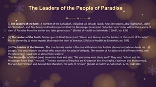 The Leaders of the People of Paradise
(i) The Leaders of the Men: A number of the Sahaabah, including 'Ali ibn Abi Taalib, Anas ibn Maalik, Abu Hudhayfah, Jaabir
ibn 'Abdullaah, and Abu Sa'eed al-Khudri reported that the Messenger (saw) said, "Abu Bakr and 'Umar will be the leaders of
men of Paradise from the earlier and later generations." [Silsilat al-Hadith as-Saheehah, 12/487, no. 824]
(ii) The Leaders of the Youth: Messenger of Allaah (saw) said, "Hasan and Husayn are the leaders of the youth of Paradise".
This is proven by so many reports that reach the level of tawatur. [Silsilat al-Hadith as-Saheehah, no. 797]
(iii) The Leaders of the Women: The true female leader is the one with whom her Rabb is pleased and whose deeds He
accepts. The best women are those who attain the Paradise of delights. The women of Paradise are of different levels, and
the Messenger (saw) told us about their leaders:
"The Messenger of Allaah (saw) drew four lines and said, "Do you know what these are?" They said, "Allaah and His
Messenger know best." He said, "The best women of Paradise are Khadeejah bint Khuwaylid, Faatimah bint Muhammad,
Maryam bint 'Imraan and Aasiyah bin Muzahim, the wife of Fir'awn" [Silsilat al-Hadith as-Saheehah, 4/13, no. 1508]
 
