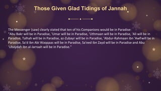 Those Given Glad Tidings of Jannah
The Messenger (saw) clearly stated that ten of his Companions would be in Paradise:
"Abu Bakr will be in Paradise, 'Umar will be in Paradise, 'Uthmaan will be in Paradise, 'Ali will be in
Paradise, Talhah will be in Paradise, az-Zubayr will be in Paradise, 'Abdur-Rahmaan ibn 'Awf will be in
Paradise, Sa'd ibn Abi Waqqaas will be in Paradise, Sa'eed ibn Zayd will be in Paradise and Abu
'Ubaydah ibn al-Jarraah will be in Paradise."
 