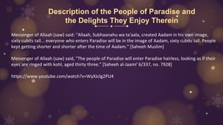 Description of the People of Paradise and
the Delights They Enjoy Therein
Messenger of Allaah (saw) said: "Allaah, Subhaanahu wa ta'aala, created Aadam in his own image,
sixty cubits tall... everyone who enters Paradise will be in the image of Aadam, sixty cubits tall. People
kept getting shorter and shorter after the time of Aadam." [Saheeh Muslim]
Messenger of Allaah (saw) said, "The people of Paradise will enter Paradise hairless, looking as if their
eyes are ringed with kohl, aged thirty three." [Saheeh al-Jaami' 6/337, no. 7928]
https://www.youtube.com/watch?v=WyXJclg2PU4
 
