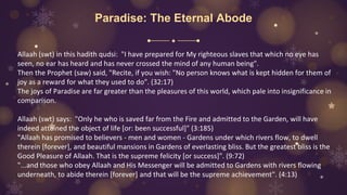 Paradise: The Eternal Abode
Allaah (swt) in this hadith qudsi: "I have prepared for My righteous slaves that which no eye has
seen, no ear has heard and has never crossed the mind of any human being".
Then the Prophet (saw) said, "Recite, if you wish: "No person knows what is kept hidden for them of
joy as a reward for what they used to do". (32:17)
The joys of Paradise are far greater than the pleasures of this world, which pale into insignificance in
comparison.
Allaah (swt) says: "Only he who is saved far from the Fire and admitted to the Garden, will have
indeed attained the object of life [or: been successful]" (3:185)
"Allaah has promised to believers - men and women - Gardens under which rivers flow, to dwell
therein [forever], and beautiful mansions in Gardens of everlasting bliss. But the greatest bliss is the
Good Pleasure of Allaah. That is the supreme felicity [or success]". (9:72)
"...and those who obey Allaah and His Messenger will be admitted to Gardens with rivers flowing
underneath, to abide therein [forever] and that will be the supreme achievement". (4:13)
 