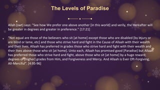 The Levels of Paradise
Allah (swt) says: "See how We prefer one above another [in this world] and verily, the Hereafter will
be greater in degrees and greater in preference." [17:21]
"Not equal are those of the believers who sit [at home] except those who are disabled [by injury or
are blind or lame, etc] and those who strive hard and fight in the Cause of Allaah with their wealth
and their lives. Allaah has preferred in grades those who strive hard and fight with their wealth and
their lives above those who sit [at home]. Unto each, Allaah has promised good [Paradise] but Allaah
has preferred those who strive hard and fight, above those who sit [at home] by a huge reward;
degrees of [higher] grades from Him, and Forgiveness and Mercy. And Allaah is Ever Oft-Forgiving,
All-Merciful". [4:95-96]
 