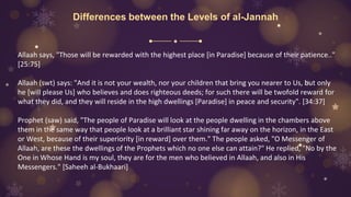 Differences between the Levels of al-Jannah
Allaah says, "Those will be rewarded with the highest place [in Paradise] because of their patience.."
[25:75]
Allaah (swt) says: "And it is not your wealth, nor your children that bring you nearer to Us, but only
he [will please Us] who believes and does righteous deeds; for such there will be twofold reward for
what they did, and they will reside in the high dwellings [Paradise] in peace and security". [34:37]
Prophet (saw) said, "The people of Paradise will look at the people dwelling in the chambers above
them in the same way that people look at a brilliant star shining far away on the horizon, in the East
or West, because of their superiority [in reward] over them." The people asked, "O Messenger of
Allaah, are these the dwellings of the Prophets which no one else can attain?" He replied, "No by the
One in Whose Hand is my soul, they are for the men who believed in Allaah, and also in His
Messengers." [Saheeh al-Bukhaari]
 