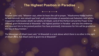 The Highest Position in Paradise
Prophet (saw) said, "Whoever says, when he hears the call to prayer, "Allaahumma Rabba hadhihi-
da'wati-tammah, was-salaatil-qaa'imah, aati muhammadan al-waseelata wal-fadeelata, wab'aththu
maqaaman mahmoodan alladhi wa'adtahu [O Allaah, Lord of this Perfect Call and the Prayer to be
Offered, grant Muhammad al-Waseelah - the highest position in Paradise - and also the eminence
and resurrect him to the praised position You have promised], intercession for him will be granted on
the Day of Resurrection."
The Messenger of Allaah (saw) said, "al-Waseelah is a rank above which there is no other in the sight
of Allaah (swt). Ask Allaah (swt) to grant me al-Waseelah"
 