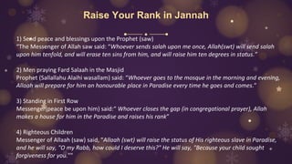 Raise Your Rank in Jannah
1) Send peace and blessings upon the Prophet (saw)
“The Messenger of Allah saw said: “Whoever sends salah upon me once, Allah(swt) will send salah
upon him tenfold, and will erase ten sins from him, and will raise him ten degrees in status.”
2) Men praying Fard Salaah in the Masjid
Prophet (Sallallahu Alaihi wasallam) said: “Whoever goes to the mosque in the morning and evening,
Allaah will prepare for him an honourable place in Paradise every time he goes and comes.”
3) Standing in First Row
Messenger(peace be upon him) said:“ Whoever closes the gap (in congregational prayer), Allah
makes a house for him in the Paradise and raises his rank”
4) Righteous Children
Messenger of Allaah (saw) said, "Allaah (swt) will raise the status of His righteous slave in Paradise,
and he will say, "O my Rabb, how could I deserve this?" He will say, "Because your child sought
forgiveness for you.""
 