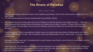 The Rivers of Paradise
"And give glad tidings to those who believe and do righteous good deeds, that for them will be Gardens under which rivers
flow.." [2:25]
"For them will be Gardens of Eternity: beneath them rivers will flow" [18:31]
The Prophet (saw) told us clearly about the rivers of Paradise. He said that during his Israa' (Night Journey): "...I saw four
rivers flowing out from beneath Sidrat al-Muntahaa, two visible and two hidden. He asked, "O Jibreel, What are these
rivers?" He said, "The two hidden rivers are rivers of Paradise, and the two visible rivers are the Nile and the Euphrates".
[Muslim]
Prophet (saw) said, "Whilst I was walking in Paradise I saw a river whose banks were domes of hollow pearls, and I asked,
"What is this, O Jibreel?" He said, "This is al-Kawthar which your Rabb has given to you". And its scent - or its mud - was of
fragrant musk".
Messenger of Allaah (saw) said, "In Paradise there is a sea of honey, a sea of wine, a sea of milk and a sea of water, and the
rivers flow out of these seas."
Allaah (swt) says: "The description of Paradise which the Muttaqoon have been promised is that in it are rivers of water the
taste and smell of which are not changed; rivers of milk of which the taste never changes; rivers of wine delicious to those
who drink; and rivers of clarified honey [clear and pure].." [47:15]
 