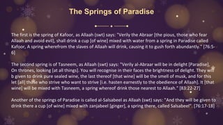 The Springs of Paradise
The first is the spring of Kafoor, as Allaah (swt) says: "Verily the Abraar [the pious, those who fear
Allaah and avoid evil], shall drink a cup [of wine] mixed with water from a spring in Paradise called
Kafoor, A spring wherefrom the slaves of Allaah will drink, causing it to gush forth abundantly." [76:5-
6]
The second spring is of Tasneem, as Allaah (swt) says: "Verily al-Abraar will be in delight [Paradise],
On thrones, looking [at all things]. You will recognise in their faces the brightness of delight. They will
b given to drink pure sealed wine, the last thereof [that wine] will be the smell of musk, and for this
let [all] those who strive who want to strive [i.e. hasten earnestly to the obedience of Allaah]. It [that
wine] will be mixed with Tasneem, a spring whereof drink those nearest to Allaah." [83:22-27]
Another of the springs of Paradise is called al-Salsabeel as Allaah (swt) says: "And they will be given to
drink there a cup [of wine] mixed with zanjabeel [ginger], a spring there, called Salsabeel". [76:17-18]
 