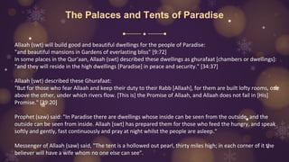 The Palaces and Tents of Paradise
Allaah (swt) will build good and beautiful dwellings for the people of Paradise:
"and beautiful mansions in Gardens of everlasting bliss" [9:72]
In some places in the Qur'aan, Allaah (swt) described these dwellings as ghurafaat [chambers or dwellings]:
"and they will reside in the high dwellings [Paradise] in peace and security." [34:37]
Allaah (swt) described these Ghurafaat:
"But for those who fear Allaah and keep their duty to their Rabb [Allaah], for them are built lofty rooms, one
above the other, under which rivers flow. [This is] the Promise of Allaah, and Allaah does not fail in [His]
Promise." [39:20]
Prophet (saw) said: "In Paradise there are dwellings whose inside can be seen from the outside, and the
outside can be seen from inside. Allaah [swt] has prepared them for those who feed the hungry, and speak
softly and gently, fast continuously and pray at night whilst the people are asleep.“
Messenger of Allaah (saw) said, "The tent is a hollowed out pearl, thirty miles high; in each corner of it the
believer will have a wife whom no one else can see".
 