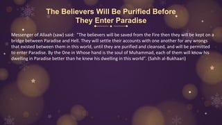 The Believers Will Be Purified Before
They Enter Paradise
Messenger of Allaah (saw) said: "The believers will be saved from the Fire then they will be kept on a
bridge between Paradise and Hell. They will settle their accounts with one another for any wrongs
that existed between them in this world, until they are purified and cleansed, and will be permitted
to enter Paradise. By the One in Whose hand is the soul of Muhammad, each of them will know his
dwelling in Paradise better than he knew his dwelling in this world". (Sahih al-Bukhaari)
 