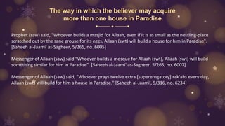 The way in which the believer may acquire
more than one house in Paradise
Prophet (saw) said, "Whoever builds a masjid for Allaah, even if it is as small as the nestling-place
scratched out by the sane grouse for its eggs, Allaah (swt) will build a house for him in Paradise".
[Saheeh al-Jaami' as-Sagheer, 5/265, no. 6005]
Messenger of Allaah (saw) said "Whoever builds a mosque for Allaah (swt), Allaah (swt) will build
something similar for him in Paradise". [Saheeh al-Jaami' as-Sagheer, 5/265, no. 6007]
Messenger of Allaah (saw) said, "Whoever prays twelve extra [supererogatory] rak'ahs every day,
Allaah (swt) will build for him a house in Paradise." [Saheeh al-Jaami', 5/316, no. 6234]
 