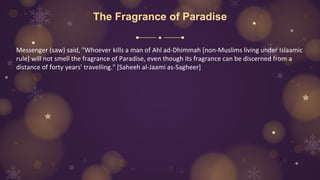 The Fragrance of Paradise
Messenger (saw) said, "Whoever kills a man of Ahl ad-Dhimmah [non-Muslims living under Islaamic
rule] will not smell the fragrance of Paradise, even though its fragrance can be discerned from a
distance of forty years' travelling." [Saheeh al-Jaami as-Sagheer]
 