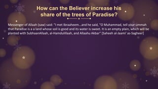 How can the Believer increase his
share of the trees of Paradise?
Messenger of Allaah (saw) said: "I met Ibraaheem...and he said, "O Muhammad, tell your ummah
that Paradise is a a land whose soil is good and its water is sweet. It is an empty plain, which will be
planted with SubhaanAllaah, al-Hamdulillaah, and Allaahu Akbar" [Saheeh al-Jaami' as-Sagheer]
 