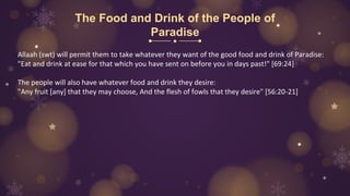 The Food and Drink of the People of
Paradise
Allaah (swt) will permit them to take whatever they want of the good food and drink of Paradise:
"Eat and drink at ease for that which you have sent on before you in days past!" [69:24]
The people will also have whatever food and drink they desire:
"Any fruit [any] that they may choose, And the flesh of fowls that they desire" [56:20-21]
 