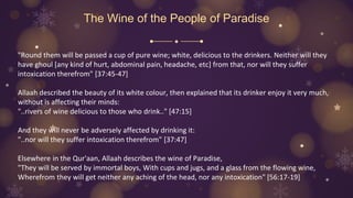 The Wine of the People of Paradise
"Round them will be passed a cup of pure wine; white, delicious to the drinkers. Neither will they
have ghoul [any kind of hurt, abdominal pain, headache, etc] from that, nor will they suffer
intoxication therefrom" [37:45-47]
Allaah described the beauty of its white colour, then explained that its drinker enjoy it very much,
without is affecting their minds:
"..rivers of wine delicious to those who drink.." [47:15]
And they will never be adversely affected by drinking it:
"..nor will they suffer intoxication therefrom" [37:47]
Elsewhere in the Qur'aan, Allaah describes the wine of Paradise,
"They will be served by immortal boys, With cups and jugs, and a glass from the flowing wine,
Wherefrom they will get neither any aching of the head, nor any intoxication" [56:17-19]
 