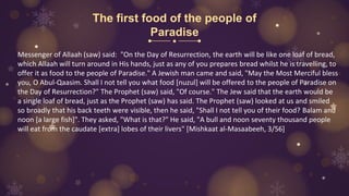 The first food of the people of
Paradise
Messenger of Allaah (saw) said: "On the Day of Resurrection, the earth will be like one loaf of bread,
which Allaah will turn around in His hands, just as any of you prepares bread whilst he is travelling, to
offer it as food to the people of Paradise." A Jewish man came and said, "May the Most Merciful bless
you, O Abul-Qaasim. Shall I not tell you what food [nuzul] will be offered to the people of Paradise on
the Day of Resurrection?" The Prophet (saw) said, "Of course." The Jew said that the earth would be
a single loaf of bread, just as the Prophet (saw) has said. The Prophet (saw) looked at us and smiled
so broadly that his back teeth were visible, then he said, "Shall I not tell you of their food? Balam and
noon [a large fish]". They asked, "What is that?" He said, "A bull and noon seventy thousand people
will eat from the caudate [extra] lobes of their livers" [Mishkaat al-Masaabeeh, 3/56]
 