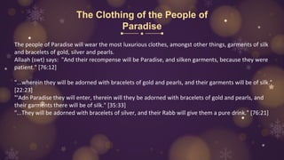 The Clothing of the People of
Paradise
The people of Paradise will wear the most luxurious clothes, amongst other things, garments of silk
and bracelets of gold, silver and pearls.
Allaah (swt) says: "And their recompense will be Paradise, and silken garments, because they were
patient." [76:12]
"...wherein they will be adorned with bracelets of gold and pearls, and their garments will be of silk."
[22:23]
"'Adn Paradise they will enter, therein will they be adorned with bracelets of gold and pearls, and
their garments there will be of silk." [35:33]
"...They will be adorned with bracelets of silver, and their Rabb will give them a pure drink." [76:21]
 