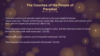 The Couches of the People of
Paradise
There are cushions and splendid carpets laid out in the most delightful fashion.
Allaah (swt) says: "Therein will be thrones raised high, And cups set at hand, and cushions set in
rows, and rich carpets [all spread out]" [88:13-16]
"They will recline [with ease] on thrones arranged in ranks. And We shall marry them to Houris
[female fair ones] with wide lovely eyes." [52:20]
"Reclining on green cushions and rich beautiful mattresses" [55:76]
"Reclining upon the couches lined with silk brocade" [55:54]
 