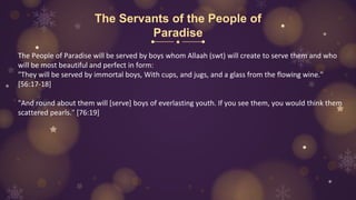 The Servants of the People of
Paradise
The People of Paradise will be served by boys whom Allaah (swt) will create to serve them and who
will be most beautiful and perfect in form:
"They will be served by immortal boys, With cups, and jugs, and a glass from the flowing wine."
[56:17-18]
"And round about them will [serve] boys of everlasting youth. If you see them, you would think them
scattered pearls." [76:19]
 