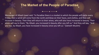 The Market of the People of Paradise
Messenger of Allaah (saw) said: "In Paradise there is a market to which the people will come every
Friday, then a wind will come from the north and blow on their faces, and clothes, and they will
increase in beauty. Then they will return to their wives, who will also have increased in beauty. Their
wives will say to them, "By Allaah, you increased in beauty after you left us." And they will say, "And
you too, by Allaah, you have increased in beauty since you left us." [Saheeh Muslim]
 