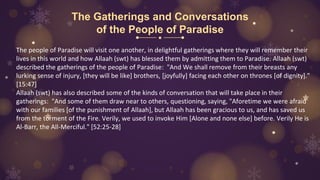 The Gatherings and Conversations
of the People of Paradise
The people of Paradise will visit one another, in delightful gatherings where they will remember their
lives in this world and how Allaah (swt) has blessed them by admitting them to Paradise. Allaah (swt)
described the gatherings of the people of Paradise: "And We shall remove from their breasts any
lurking sense of injury, [they will be like] brothers, [joyfully] facing each other on thrones [of dignity]."
[15:47]
Allaah (swt) has also described some of the kinds of conversation that will take place in their
gatherings: "And some of them draw near to others, questioning, saying, "Aforetime we were afraid
with our families [of the punishment of Allaah], but Allaah has been gracious to us, and has saved us
from the torment of the Fire. Verily, we used to invoke Him [Alone and none else] before. Verily He is
Al-Barr, the All-Merciful." [52:25-28]
 