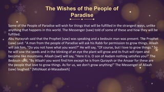 The Wishes of the People of
Paradise
Some of the People of Paradise will wish for things that will be fulfilled in the strangest ways, unlike
anything that happens in this world. The Messenger (saw) told of some of these and how they will be
fulfilled.
Abu Hurayrah said that the Prophet (saw) was speaking and a bedouin man was present. The Prophet
(saw) said: "A man from the people of Paradise will ask his Rabb for permission to grow things. Allaah
will ask him, "Do you not have what you want?" He will say, "Of course, but I love to grow things." So
he will sow the seeds and in the blinking of an eye the plant will grow and its fruit will ripen and
become like mountains. Allaah (swt) will say, "Here it is. O son of Aadam nothing satisfies you!" The
Bedouin said, "By Allaah! you wont find him except he is from Quraysh or the Ansaar for these are
the people that love to grow things. As for us, we don't grow anything!" The Messenger of Allaah
(saw) laughed." [Mishkaat al-Masaabeeh]
 