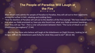 The People of Paradise Will Laugh at
the Fire
After Allaah (swt) admits the people of Paradise to Paradise, they will call out to their opponents
among the kuffaar in Hell, rebuking and scolding them:
"And the dwellers of Paradise will call out to the dwellers of the Fire [saying]: "We have indeed found
true what our Rabb promised us; have you also found true, what your Rabb promised [warnings,
etc]? They will say "Yes". Then a crier will proclaim between them: "The Curse of Allaah is on the
Dhaalimoon [wrongdoers]" [7:44]
..... But this Day those who believe will laugh at the disbelievers on [high] thrones, looking [at all
things]. Are not the disbelievers paid [fully] for what they used to do?" [83:22-36]
 