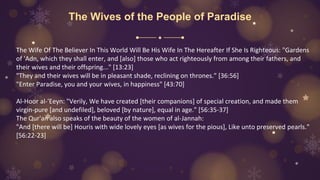 The Wives of the People of Paradise
The Wife Of The Believer In This World Will Be His Wife In The Hereafter If She Is Righteous: "Gardens
of 'Adn, which they shall enter, and [also] those who act righteously from among their fathers, and
their wives and their offspring..." [13:23]
"They and their wives will be in pleasant shade, reclining on thrones." [36:56]
"Enter Paradise, you and your wives, in happiness" [43:70]
Al-Hoor al-'Eeyn: "Verily, We have created [their companions] of special creation, and made them
virgin-pure [and undefiled], beloved [by nature], equal in age." [56:35-37]
The Qur'an also speaks of the beauty of the women of al-Jannah:
"And [there will be] Houris with wide lovely eyes [as wives for the pious], Like unto preserved pearls."
[56:22-23]
 