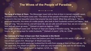 The Wives of the People of Paradise
The Song of al-Hoor al-'Eeyn: The Messenger (saw) told us that al-Hoor in Jannah sing with sweet,
beautiful voices. The Prophet (saw) said: "The wives of the people of Paradise will sing to their
husband in the most beautiful voices that anyone has ever heard. What they will sing is: "We are
good and beautiful, the wives of a noble people, who look at their husbands content and happy." And
they will sing, "We are eternal, and will never die, we are safe and will never fear, we are remaining
here and will never go away."" [Saheeh al-Jaami as-Sagheer, 2/48]
Messenger of Allaah (saw) said: "al-Hoor al-'Eeyn are singing in Paradise saying, "We are the beautiful
houris, we are being kept for noble husbands."" [Saheeh al-Jaami', 2/58, no. 1598]
The Jealousy of al-Hoor al-Eeyn over their Husbands in this World
The Prophet (saw) told us that al-Hoor feel jealous over their husbands in this world, if the wife of
one of them upsets him. Messenger of Allaah (saw) said,
"No woman in this world upsets her husband but his wife from among al-Hoor al-'Eeyn will say, "Do
not upset him, may Allaah kill you! For he is with you only temporarily, and soon he will leave you
and come to us."" [Saheeh al-Jaami' as-Sagheer, 6/125, no. 7069]
 