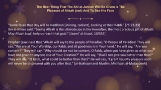 The Best Thing That The Ahl al-Jannah Will Be Given Is The
Pleasure of Allaah (swt) And To See His Face
"Some faces that Day will be Nadhirah [shining, radiant], Looking at their Rabb." [75:22-23]
Ibn al-Itheer said, "Seeing Allaah is the ultimate joy in the Hereafter, the most precious gift of Allaah.
May Allaah (swt) help us reach that goal." [Jaami' al-Usool, 10/557]
Prophet (saw) said that "Allaah will say to the people of Paradise, "O People of Paradise! They will
say, "We are at Your Worship, our Rabb, and all goodness is in Your hand." He will say, "Are you
content?" They will say, "Why should we not be content, O Rabb, when you have given us what you
have not given to anyone else of Your Creation?" He will say, "Shall I not give you better than that?"
They will say, "O Rabb, what could be better than that?" He will say, "I grant you My pleasure and I
will never be displeased with you after that." [al-Bukhaari and Muslim, Mishkaat al-Masaabeeh]
 