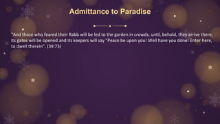 Admittance to Paradise
"And those who feared their Rabb will be led to the garden in crowds, until, behold, they arrive there;
its gates will be opened and its keepers will say "Peace be upon you! Well have you done! Enter here,
to dwell therein". (39:73)
 