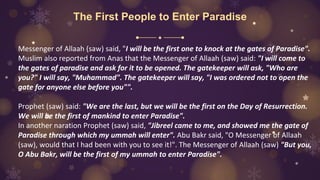 The First People to Enter Paradise
Messenger of Allaah (saw) said, "I will be the first one to knock at the gates of Paradise".
Muslim also reported from Anas that the Messenger of Allaah (saw) said: "I will come to
the gates of paradise and ask for it to be opened. The gatekeeper will ask, "Who are
you?" I will say, "Muhammad". The gatekeeper will say, "I was ordered not to open the
gate for anyone else before you"".
Prophet (saw) said: "We are the last, but we will be the first on the Day of Resurrection.
We will be the first of mankind to enter Paradise".
In another naration Prophet (saw) said, "Jibreel came to me, and showed me the gate of
Paradise through which my ummah will enter". Abu Bakr said, "O Messenger of Allaah
(saw), would that I had been with you to see it!". The Messenger of Allaah (saw) "But you,
O Abu Bakr, will be the first of my ummah to enter Paradise".
 