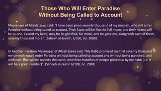 Those Who Will Enter Paradise
Without Being Called to Account
Messenger of Allaah (saw) said: "I have been given seventy thousand of my ummah, who will enter
Paradise without being called to account. Their faces will be like the full moon, and their hearts will
be as one. I asked my Rabb, may He be glorified, for more, and He gave me, along with each of them,
seventy thousand more". (Saheeh al-Jaami', 1/350, no. 1068)
In Another naration Messenger of Allaah (saw) said, "My Rabb promised me that seventy thousand of
my ummah would enter Paradise without being called to account and without being punished, and
with each one will be seventy thousand, and three handfuls of people picked up by my Rabb [i.e. it
will be a great number]". (Saheeh al-Jaami' 6/108, no. 2988).
 