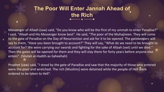 The Poor Will Enter Jannah Ahead of
the Rich
Messenger of Allaah (saw) said, "Do you know who will be the first of my ummah to enter Paradise?"
I said, "Allaah and His Messenger know best". He said, "The poor of the Muhajireen. They will come
to the gate of Paradise on the Day of Resurrection and ask for it to be opened. The gatekeepers will
say to them, "Have you been brought to account?" They will say, "What do we need to be brought to
account for? We were carrying our swords and fighting for the sake of Allaah (swt) until we died."
Then the gates will be opened for them and they will stay there for forty years before anyone else
enters". (Silsilah al-Hadith as-Saheehah)
Prophet (saw) said, "I stood by the gate of Paradise and saw that the majority of those who entered
were the poor and wretched. The rich [Muslims] were detained while the people of Hell were
ordered to be taken to Hell".
 