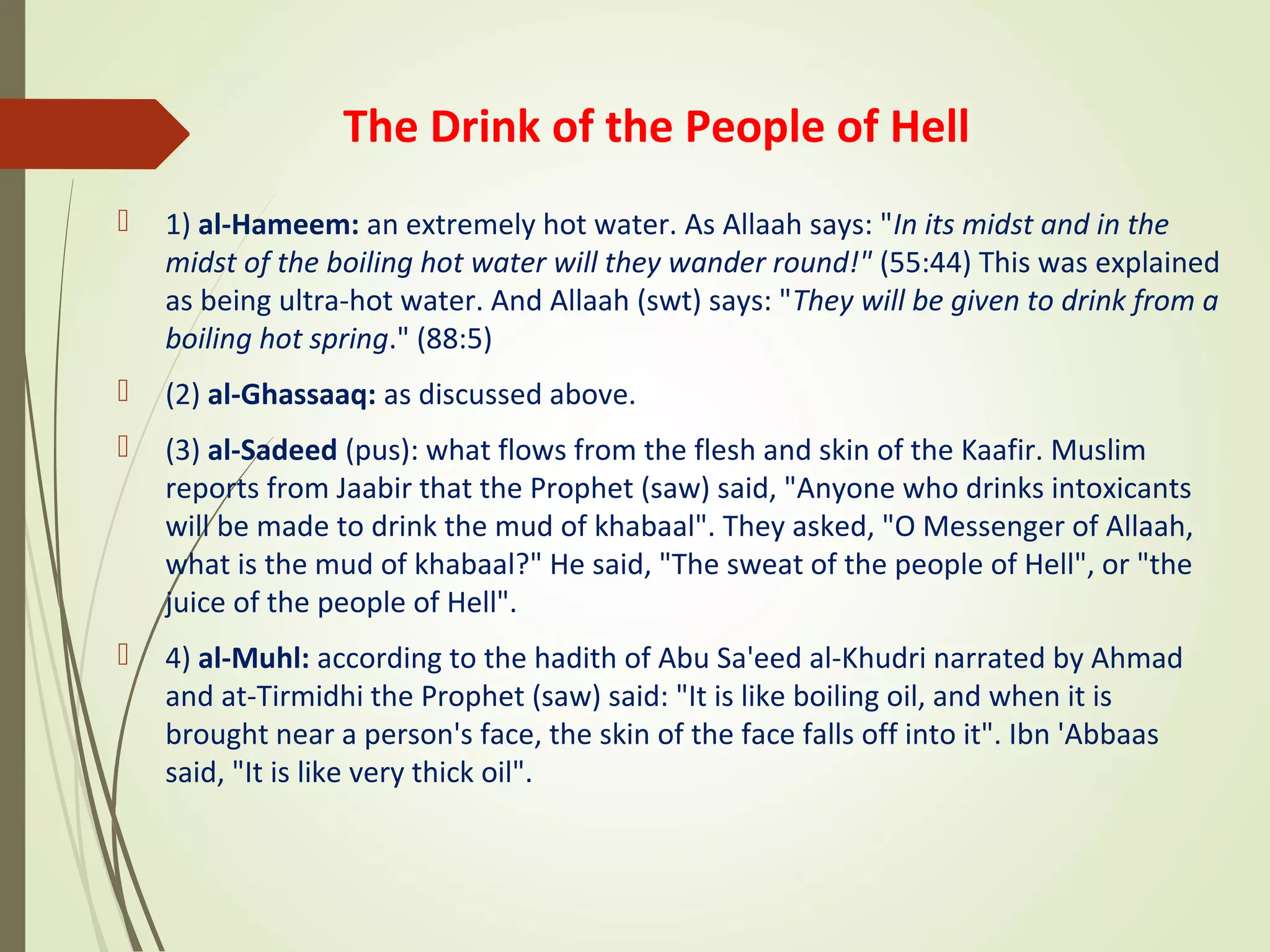 The Drink of the People of Hell
 1) al-Hameem: an extremely hot water. As Allaah says: "In its midst and in the
midst of the boiling hot water will they wander round!" (55:44) This was explained
as being ultra-hot water. And Allaah (swt) says: "They will be given to drink from a
boiling hot spring." (88:5)
 (2) al-Ghassaaq: as discussed above.
 (3) al-Sadeed (pus): what flows from the flesh and skin of the Kaafir. Muslim
reports from Jaabir that the Prophet (saw) said, "Anyone who drinks intoxicants
will be made to drink the mud of khabaal". They asked, "O Messenger of Allaah,
what is the mud of khabaal?" He said, "The sweat of the people of Hell", or "the
juice of the people of Hell".
 4) al-Muhl: according to the hadith of Abu Sa'eed al-Khudri narrated by Ahmad
and at-Tirmidhi the Prophet (saw) said: "It is like boiling oil, and when it is
brought near a person's face, the skin of the face falls off into it". Ibn 'Abbaas
said, "It is like very thick oil".
 